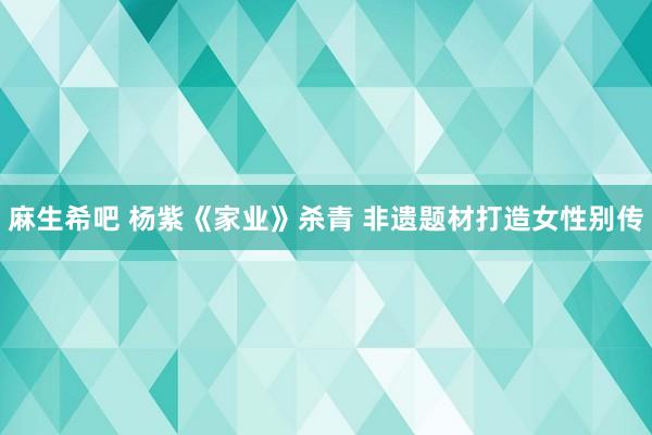 麻生希吧 杨紫《家业》杀青 非遗题材打造女性别传