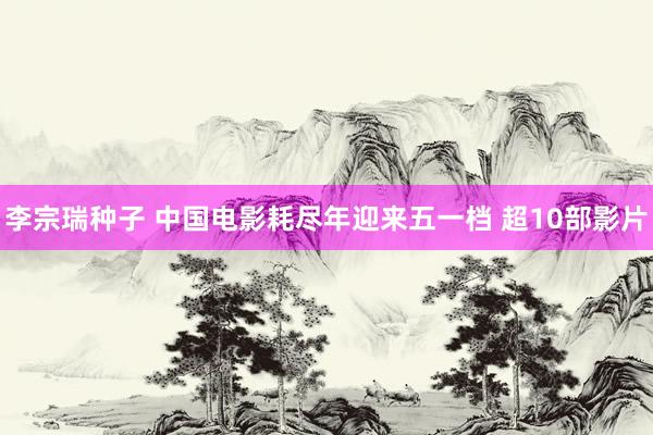 李宗瑞种子 中国电影耗尽年迎来五一档 超10部影片
