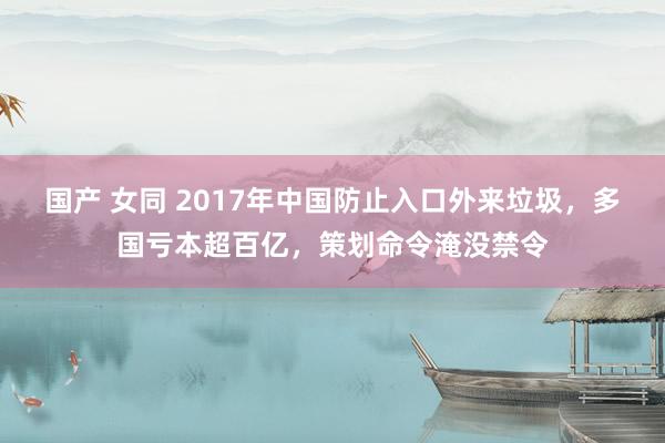 国产 女同 2017年中国防止入口外来垃圾，多国亏本超百亿，策划命令淹没禁令