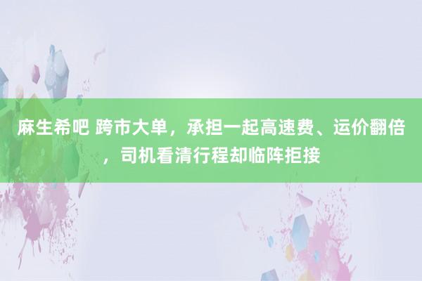 麻生希吧 跨市大单，承担一起高速费、运价翻倍，司机看清行程却临阵拒接