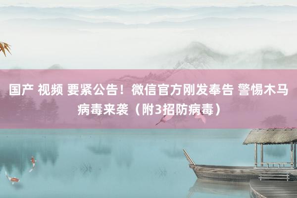 国产 视频 要紧公告！微信官方刚发奉告 警惕木马病毒来袭（附3招防病毒）