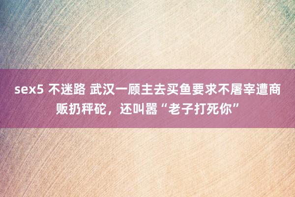 sex5 不迷路 武汉一顾主去买鱼要求不屠宰遭商贩扔秤砣，还叫嚣“老子打死你”