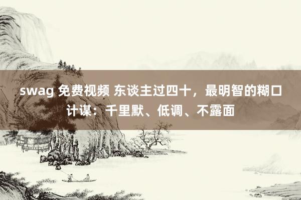 swag 免费视频 东谈主过四十，最明智的糊口计谋：千里默、低调、不露面