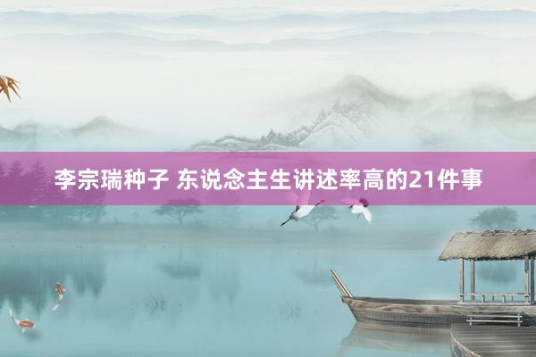 李宗瑞种子 东说念主生讲述率高的21件事