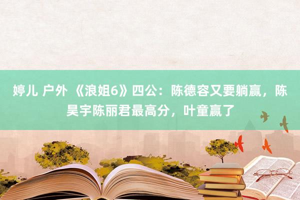婷儿 户外 《浪姐6》四公：陈德容又要躺赢，陈昊宇陈丽君最高分，叶童赢了