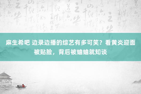 麻生希吧 边录边播的综艺有多可笑？看黄炎迎面被贴脸，背后被蛐蛐就知谈