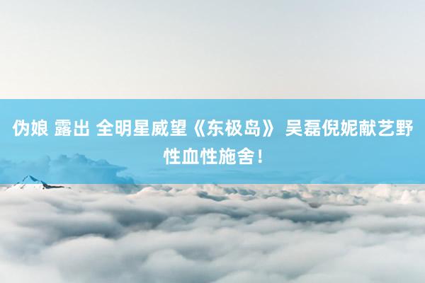 伪娘 露出 全明星威望《东极岛》 吴磊倪妮献艺野性血性施舍！