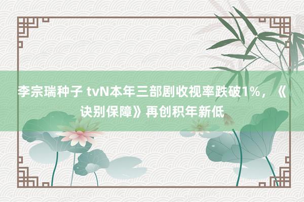 李宗瑞种子 tvN本年三部剧收视率跌破1%，《诀别保障》再创积年新低