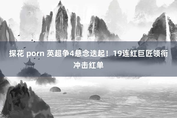 探花 porn 英超争4悬念迭起！19连红巨匠领衔冲击红单