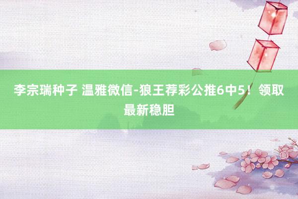 李宗瑞种子 温雅微信-狼王荐彩公推6中5！领取最新稳胆